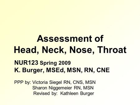 Assessment of Head, Neck, Nose, Throat NUR123 Spring 2009 K. Burger, MSEd, MSN, RN, CNE PPP by: Victoria Siegel RN, CNS, MSN Sharon Niggemeier RN, MSN.