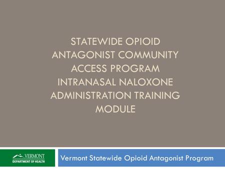 STATEWIDE OPIOID ANTAGONIST COMMUNITY ACCESS PROGRAM INTRANASAL NALOXONE ADMINISTRATION TRAINING MODULE Vermont Statewide Opioid Antagonist Program.