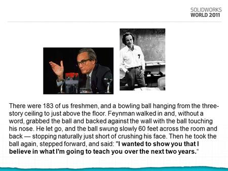There were 183 of us freshmen, and a bowling ball hanging from the three- story ceiling to just above the floor. Feynman walked in and, without a word,