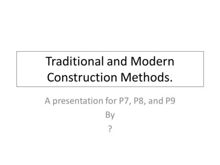 Traditional and Modern Construction Methods. A presentation for P7, P8, and P9 By ?
