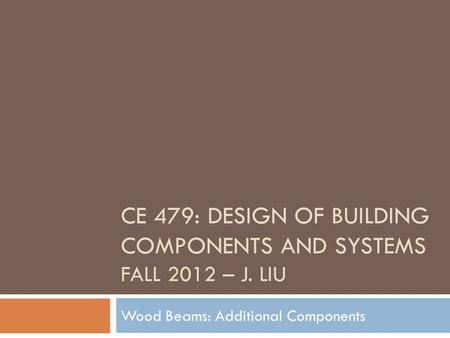 CE 479: DESIGN OF BUILDING COMPONENTS AND SYSTEMS FALL 2012 – J. LIU Wood Beams: Additional Components.