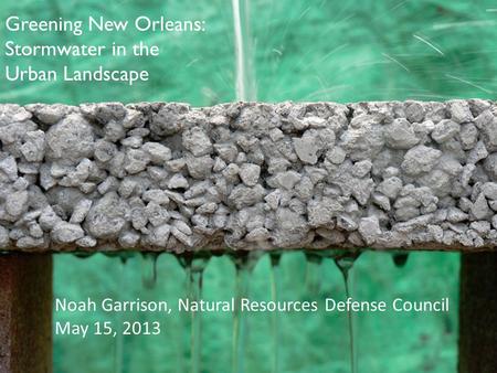 Noah Garrison, Natural Resources Defense Council May 15, 2013 Greening New Orleans: Stormwater in the Urban Landscape.