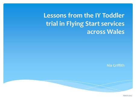 Lessons from the IY Toddler trial in Flying Start services across Wales Nia Griffith March 2012.