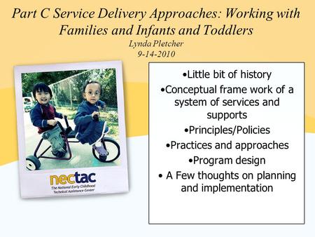Part C Service Delivery Approaches: Working with Families and Infants and Toddlers Lynda Pletcher 9-14-2010 Little bit of history Conceptual frame work.