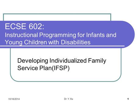 10/16/2014 Dr. Y. Xu 1 ECSE 602: Instructional Programming for Infants and Young Children with Disabilities Developing Individualized Family Service Plan(IFSP)