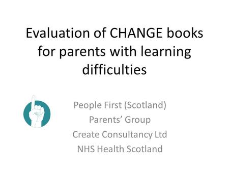 Evaluation of CHANGE books for parents with learning difficulties People First (Scotland) Parents’ Group Create Consultancy Ltd NHS Health Scotland.