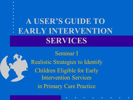 A USER’S GUIDE TO EARLY INTERVENTION SERVICES Seminar I Realistic Strategies to Identify Children Eligible for Early Intervention Services in Primary.