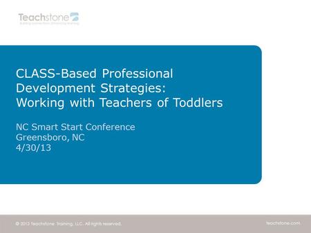 Teachstone.com © 2013 Teachstone Training, LLC. All rights reserved. CLASS-Based Professional Development Strategies: Working with Teachers of Toddlers.