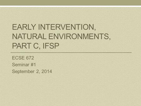 EARLY INTERVENTION, NATURAL ENVIRONMENTS, PART C, IFSP ECSE 672 Seminar #1 September 2, 2014.