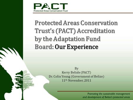 Tners Protected Areas Conservation Trust’s (PACT) Accreditation by the Adaptation Fund Board: Our Experience By Kerry Belisle (PACT) Dr. Colin Young (Government.