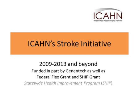 ICAHN’s Stroke Initiative 2009-2013 and beyond Funded in part by Genentech as well as Federal Flex Grant and SHIP Grant Statewide Health Improvement Program.