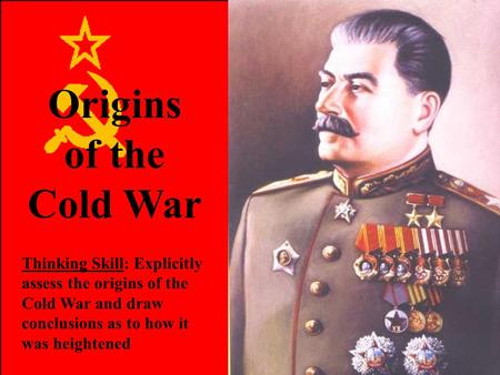 Origins of the Cold War Thinking Skill: Explicitly assess the origins of the Cold War and draw conclusions as to how it was heightened.