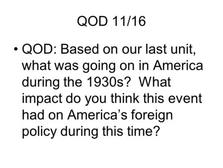QOD 11/16 QOD: Based on our last unit, what was going on in America during the 1930s? What impact do you think this event had on America’s foreign policy.
