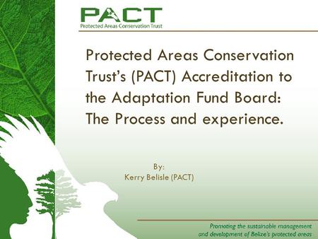 Protected Areas Conservation Trust’s (PACT) Accreditation to the Adaptation Fund Board: The Process and experience. By: Kerry Belisle (PACT)