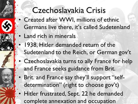 Czechoslavakia Crisis Created after WWI, millions of ethnic Germans live there, it’s called Sudetenland Land rich in minerals 1938, Hitler demanded return.