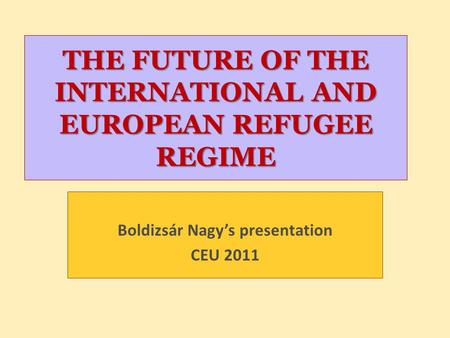 THE FUTURE OF THE INTERNATIONAL AND EUROPEAN REFUGEE REGIME Boldizsár Nagy’s presentation CEU 2011.