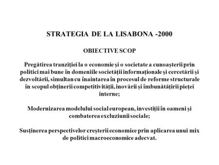 STRATEGIA DE LA LISABONA -2000 OBIECTIVE SCOP Pregătirea tranziţiei la o economie şi o societate a cunoaşterii prin politici mai bune în domeniile societăţii.