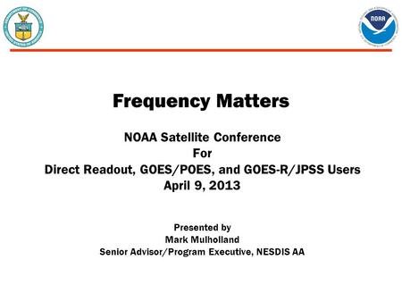 Frequency Matters NOAA Satellite Conference For Direct Readout, GOES/POES, and GOES-R/JPSS Users April 9, 2013 Presented by Mark Mulholland Senior Advisor/Program.