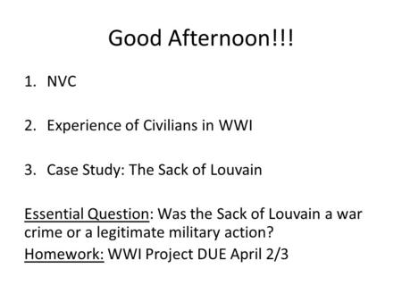 Good Afternoon!!! 1.NVC 2.Experience of Civilians in WWI 3.Case Study: The Sack of Louvain Essential Question: Was the Sack of Louvain a war crime or a.