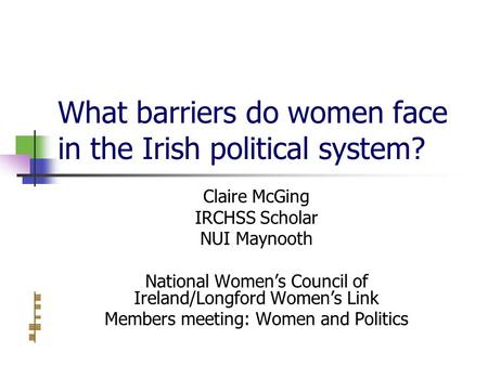 What barriers do women face in the Irish political system? Claire McGing IRCHSS Scholar NUI Maynooth National Women’s Council of Ireland/Longford Women’s.