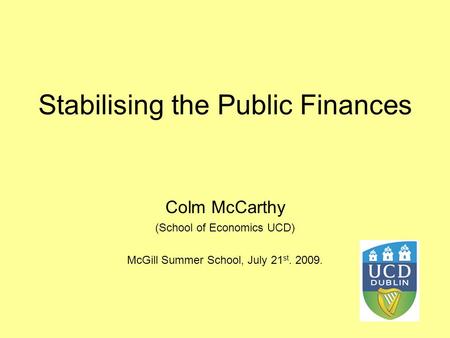 Stabilising the Public Finances Colm McCarthy (School of Economics UCD) McGill Summer School, July 21 st. 2009.