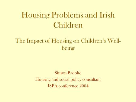 Housing Problems and Irish Children The Impact of Housing on Children’s Well- being Simon Brooke Housing and social policy consultant ISPA conference 2004.