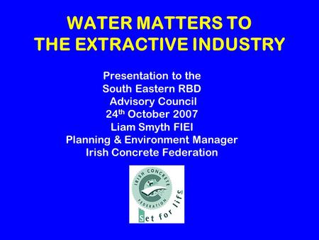 WATER MATTERS TO THE EXTRACTIVE INDUSTRY Presentation to the South Eastern RBD Advisory Council 24 th October 2007 Liam Smyth FIEI Planning & Environment.