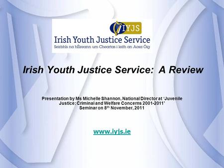 Irish Youth Justice Service: A Review Presentation by Ms Michelle Shannon, National Director at ‘Juvenile Justice: Criminal and Welfare Concerns 2001-2011’