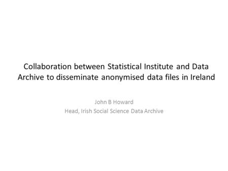 Collaboration between Statistical Institute and Data Archive to disseminate anonymised data files in Ireland John B Howard Head, Irish Social Science Data.