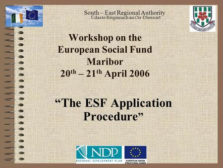 Workshop on the European Social Fund Maribor 20 th – 21 th April 2006 “The ESF Application Procedure ” South – East Regional Authority Údarás Réigiúnach.