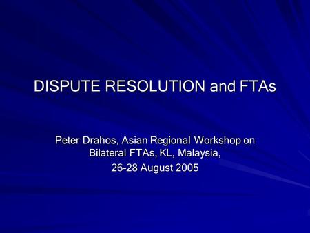 DISPUTE RESOLUTION and FTAs Peter Drahos, Asian Regional Workshop on Bilateral FTAs, KL, Malaysia, 26-28 August 2005.