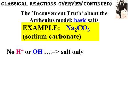 The `Inconvenient Truth’ about the Arrhenius model: basic salts EXAMPLE: Na 2 CO 3 (sodium carbonate ) No H + or OH - ….=> salt only CLASSICAL REACTIONs.