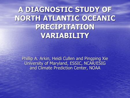 A DIAGNOSTIC STUDY OF NORTH ATLANTIC OCEANIC PRECIPITATION VARIABILITY Phillip A. Arkin, Heidi Cullen and Pingping Xie University of Maryland, ESSIC, NCAR/ESIG.