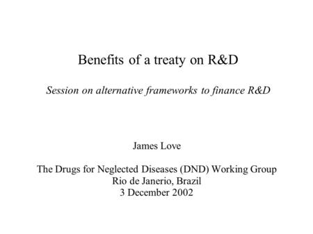 Benefits of a treaty on R&D Session on alternative frameworks to finance R&D James Love The Drugs for Neglected Diseases (DND) Working Group Rio de Janerio,
