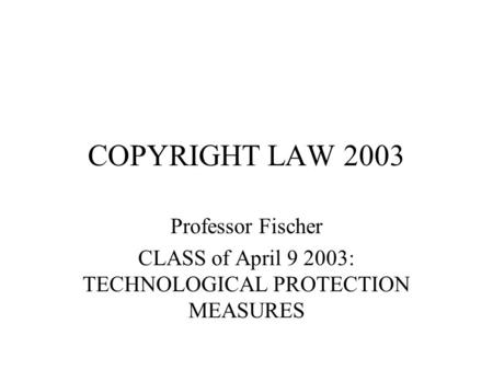 COPYRIGHT LAW 2003 Professor Fischer CLASS of April 9 2003: TECHNOLOGICAL PROTECTION MEASURES.