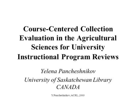 Y.Pancheshnikov, ACRL, 2003 Course-Centered Collection Evaluation in the Agricultural Sciences for University Instructional Program Reviews Yelena Pancheshnikov.