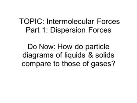 TOPIC: Intermolecular Forces Part 1: Dispersion Forces Do Now: How do particle diagrams of liquids & solids compare to those of gases?