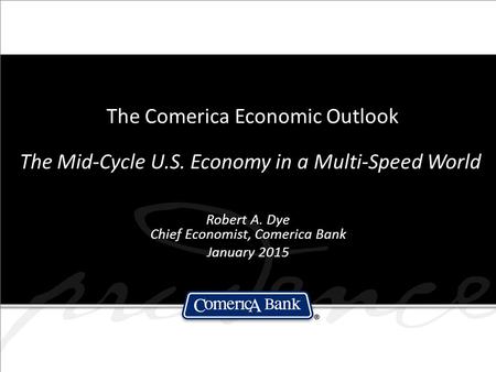 The Comerica Economic Outlook The Mid-Cycle U.S. Economy in a Multi-Speed World Robert A. Dye Chief Economist, Comerica Bank January 2015.