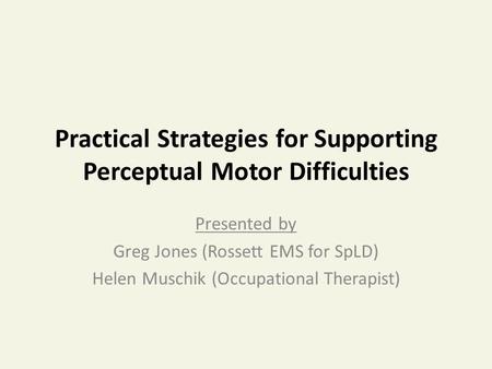 Practical Strategies for Supporting Perceptual Motor Difficulties Presented by Greg Jones (Rossett EMS for SpLD) Helen Muschik (Occupational Therapist)