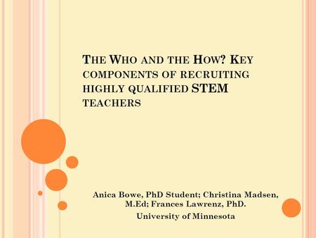 T HE W HO AND THE H OW ? K EY COMPONENTS OF RECRUITING HIGHLY QUALIFIED STEM TEACHERS Anica Bowe, PhD Student; Christina Madsen, M.Ed; Frances Lawrenz,