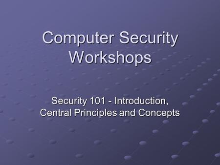 Computer Security Workshops Security 101 - Introduction, Central Principles and Concepts.
