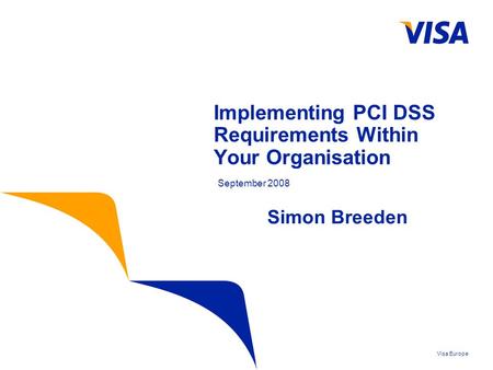 Visa Europe Implementing PCI DSS Requirements Within Your Organisation September 2008 Simon Breeden.