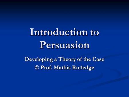 Introduction to Persuasion Developing a Theory of the Case © Prof. Mathis Rutledge.