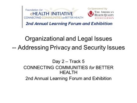Organizational and Legal Issues -- Addressing Privacy and Security Issues Day 2 – Track 5 CONNECTING COMMUNITIES for BETTER HEALTH 2nd Annual Learning.