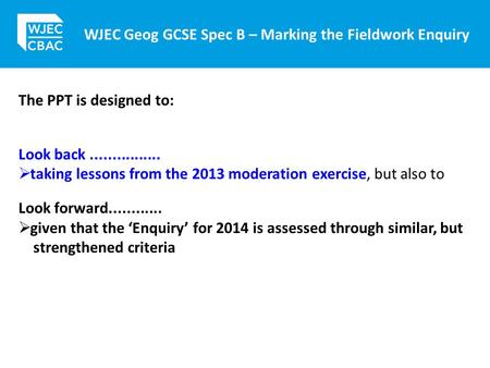 WJEC Geog GCSE Spec B – Marking the Fieldwork Enquiry The PPT is designed to: Look back................  taking lessons from the 2013 moderation exercise,