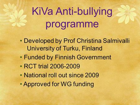 KiVa Anti-bullying programme Developed by Prof Christina Salmivalli University of Turku, Finland Funded by Finnish Government RCT trial 2006-2009 National.