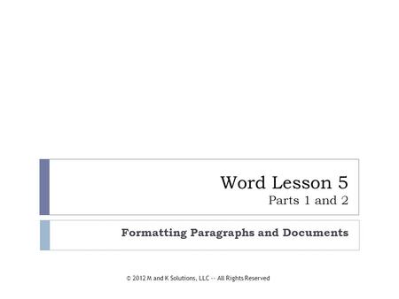 Word Lesson 5 Parts 1 and 2 Formatting Paragraphs and Documents © 2012 M and K Solutions, LLC -- All Rights Reserved.