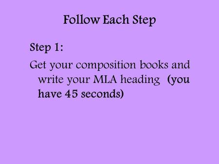 Follow Each Step Step 1: Get your composition books and write your MLA heading (you have 45 seconds)