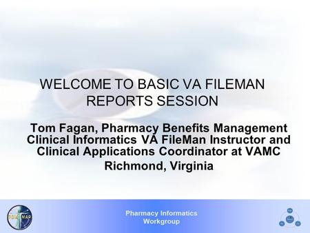 Pharmacy Informatics Workgroup 1 WELCOME TO BASIC VA FILEMAN REPORTS SESSION Tom Fagan, Pharmacy Benefits Management Clinical Informatics VA FileMan Instructor.