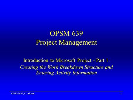OPSM 639, C. Akkan1 OPSM 639 Project Management Introduction to Microsoft Project - Part 1: Creating the Work Breakdown Structure and Entering Activity.